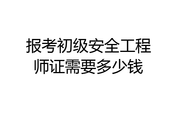报考初级安全工程师证需要多少钱