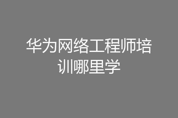 华为网络工程师培训哪里学
