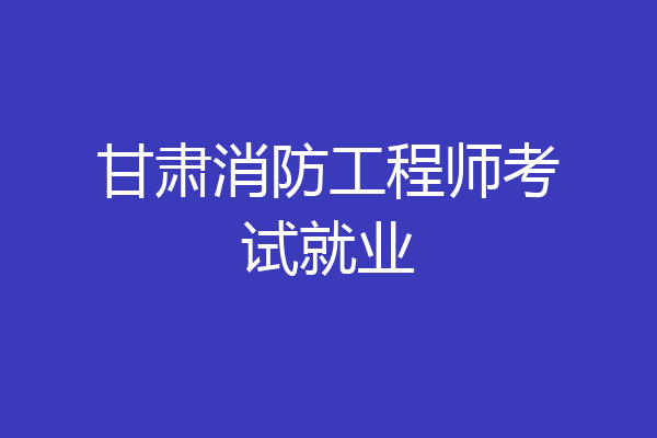 甘肃消防工程师考试就业