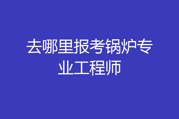 去哪里报考锅炉专业工程师