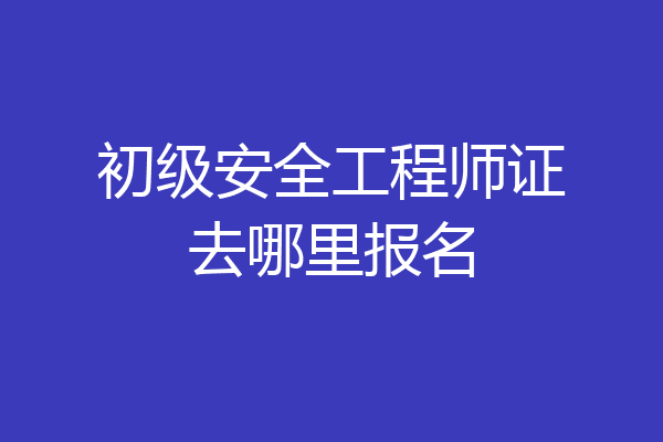 初级安全工程师证去哪里报名
