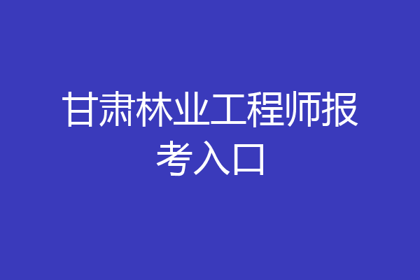 甘肃林业工程师报考入口