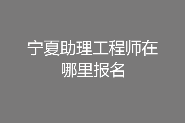 宁夏助理工程师在哪里报名