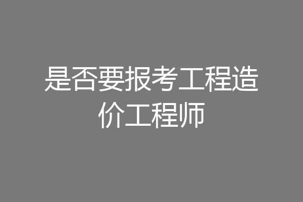 是否要报考工程造价工程师