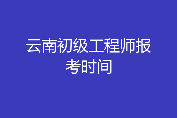云南初级工程师报考时间