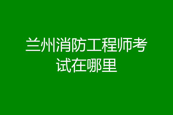 兰州消防工程师考试在哪里
