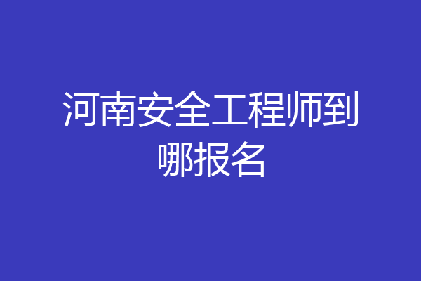河南安全工程师到哪报名