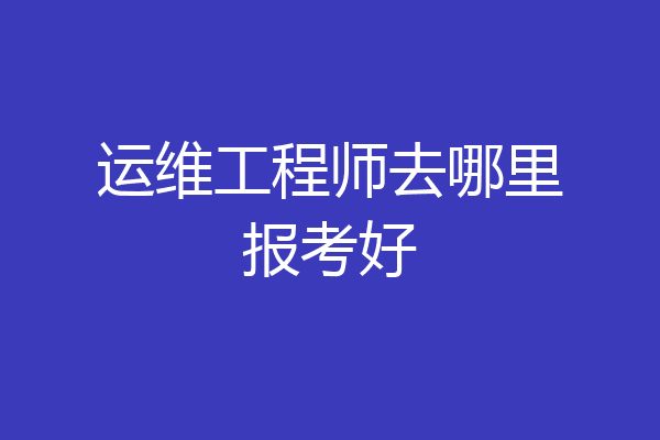 运维工程师去哪里报考好