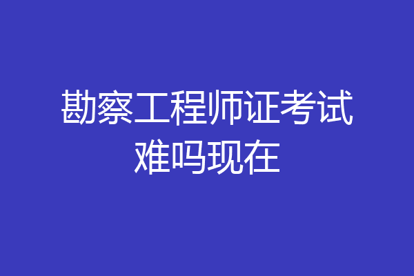 勘察工程师证考试难吗现在