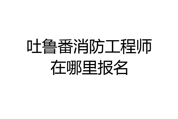 吐鲁番消防工程师在哪里报名