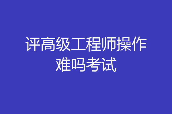 评高级工程师操作难吗考试
