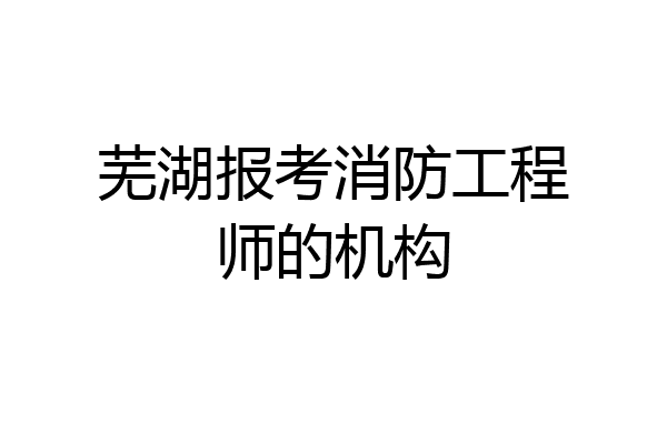 芜湖报考消防工程师的机构