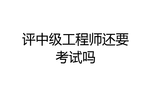 评中级工程师还要考试吗