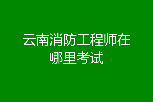 云南消防工程师在哪里考试