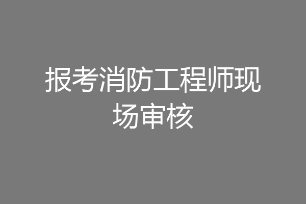报考消防工程师现场审核