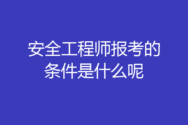 安全工程师报考的条件是什么呢