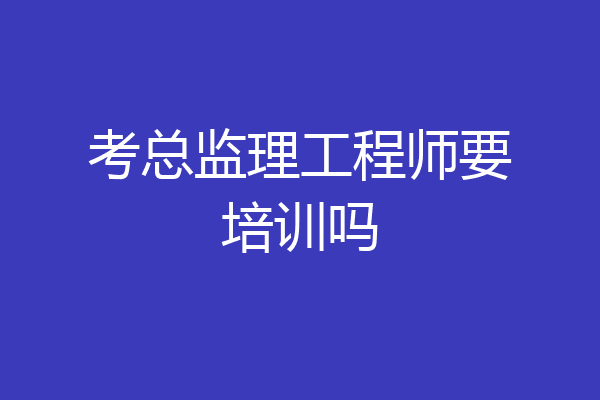 考总监理工程师要培训吗