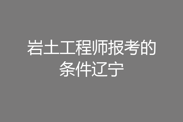 岩土工程师报考的条件辽宁