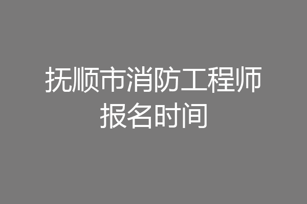 抚顺市消防工程师报名时间