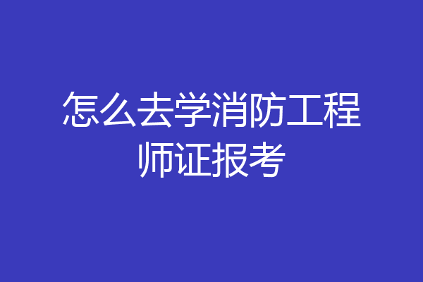 怎么去学消防工程师证报考