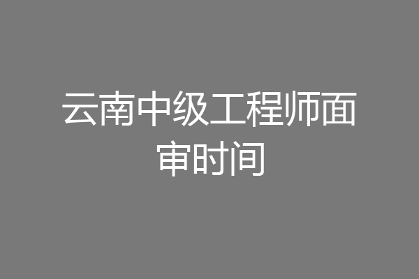 云南中级工程师面审时间