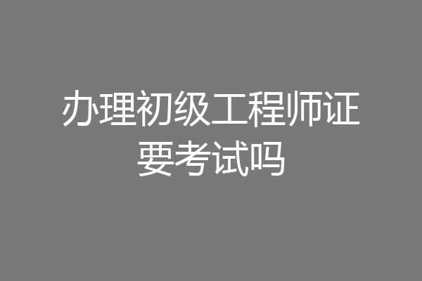 办理初级工程师证要考试吗