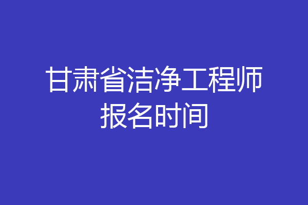 甘肃省洁净工程师报名时间