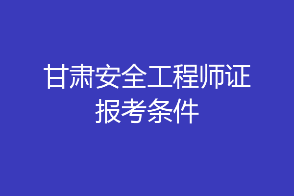 甘肃安全工程师证报考条件
