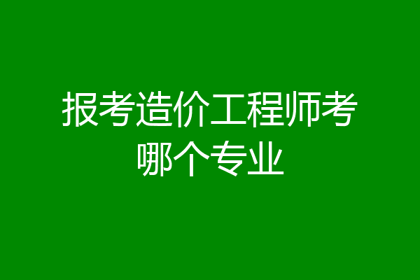 报考造价工程师考哪个专业