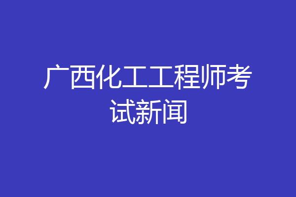 广西化工工程师考试新闻