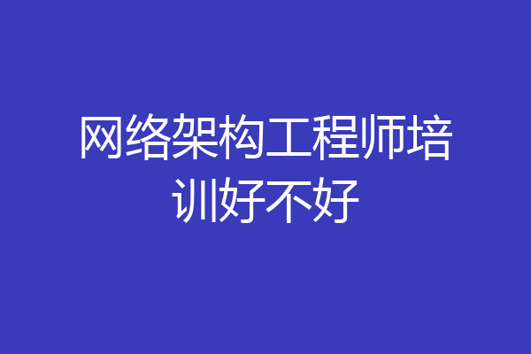 网络架构工程师培训好不好
