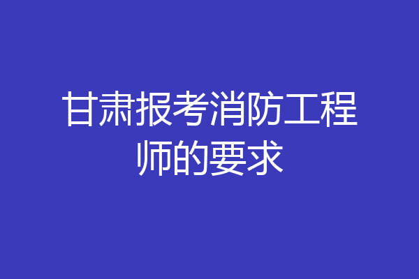 甘肃报考消防工程师的要求