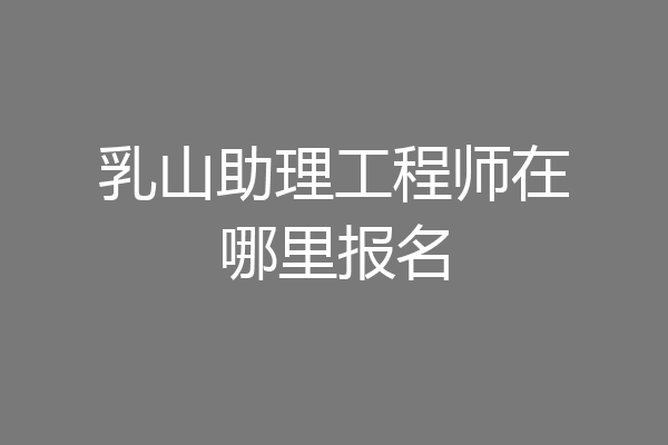 乳山助理工程师在哪里报名