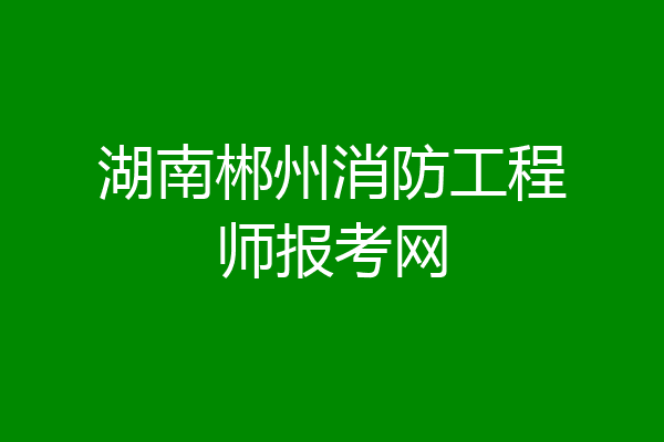 湖南郴州消防工程师报考网