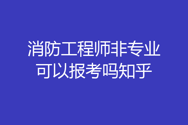 消防工程师非专业可以报考吗知乎