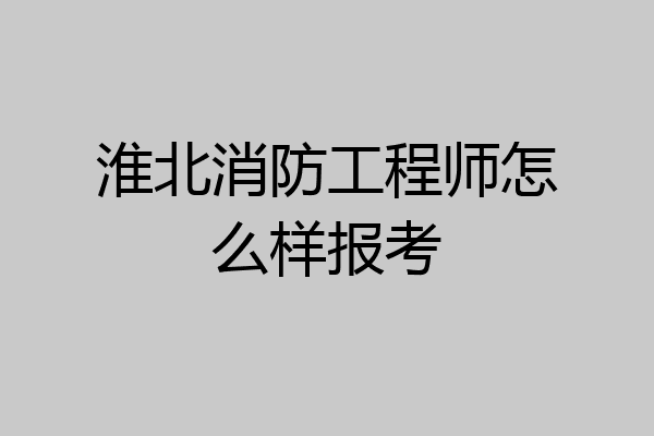 淮北消防工程师怎么样报考