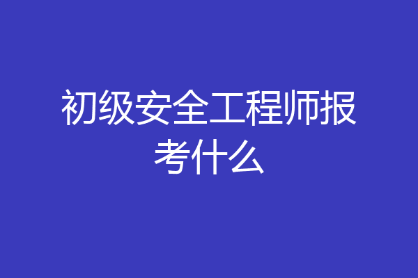 初级安全工程师报考什么