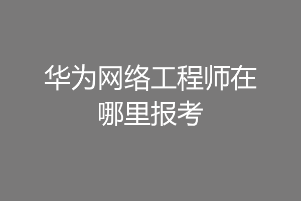 华为网络工程师在哪里报考