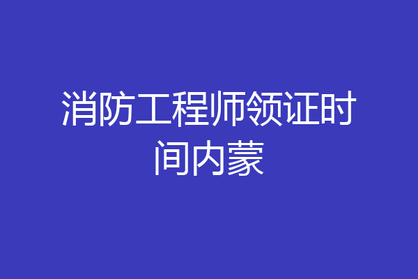 消防工程师领证时间内蒙