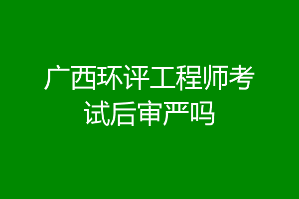 广西环评工程师考试后审严吗