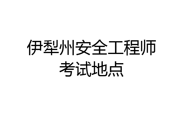 伊犁州安全工程师考试地点
