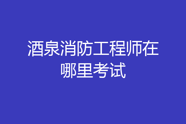 酒泉消防工程师在哪里考试