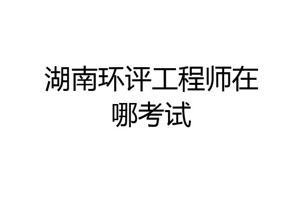 湖南环评工程师在哪考试
