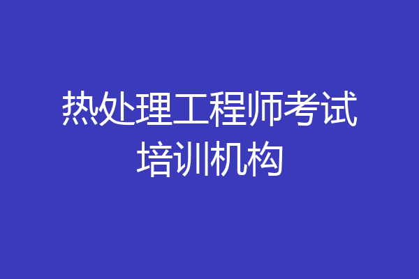 热处理工程师考试培训机构