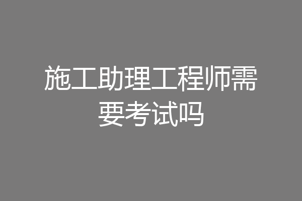 施工助理工程师需要考试吗