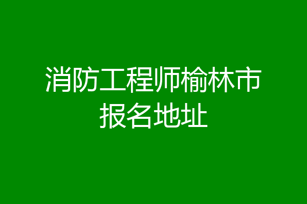 消防工程师榆林市报名地址
