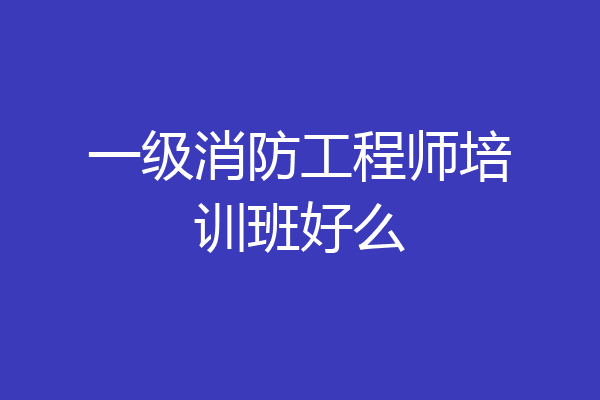 一级消防工程师培训班好么