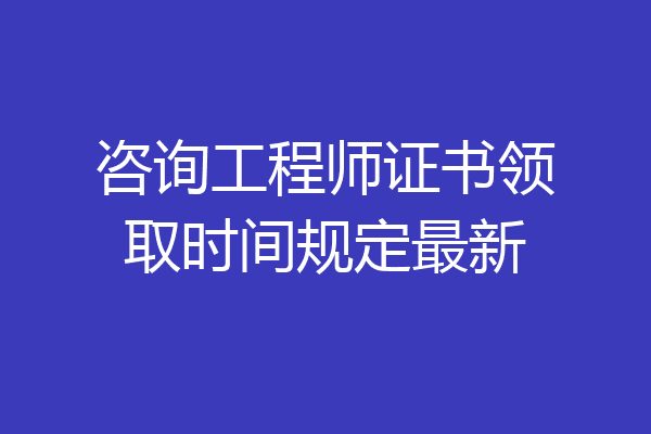咨询工程师证书领取时间规定最新