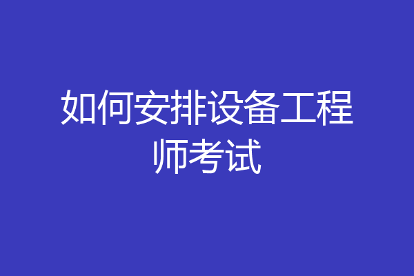 如何安排设备工程师考试