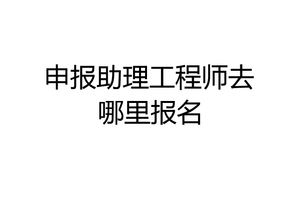 申报助理工程师去哪里报名